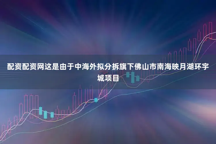 配资配资网这是由于中海外拟分拆旗下佛山市南海映月湖环宇城项目