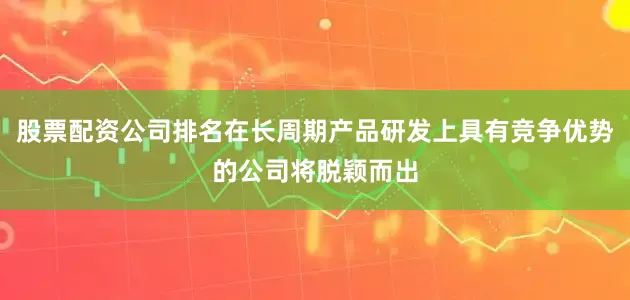 股票配资公司排名在长周期产品研发上具有竞争优势的公司将脱颖而出