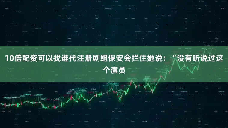 10倍配资可以找谁代注册剧组保安会拦住她说：“没有听说过这个演员