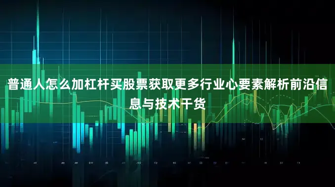 普通人怎么加杠杆买股票获取更多行业心要素解析前沿信息与技术干货