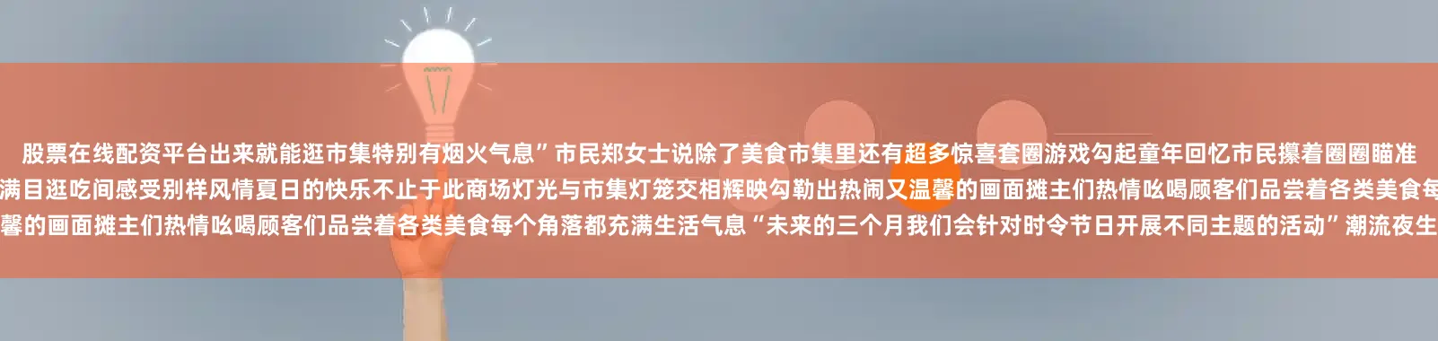 股票在线配资平台出来就能逛市集特别有烟火气息”市民郑女士说除了美食市集里还有超多惊喜套圈游戏勾起童年回忆市民攥着圈圈瞄准目标欢呼声此起彼伏俄罗斯食品摊位独具特色提拉米苏等好物琳琅满目逛吃间感受别样风情夏日的快乐不止于此商场灯光与市集灯笼交相辉映勾勒出热闹又温馨的画面摊主们热情吆喝顾客们品尝着各类美食每个角落都充满生活气息“未来的三个月我们会针对时令节日开展不同主题的活动”潮流夜生活市集负责人杨杰介