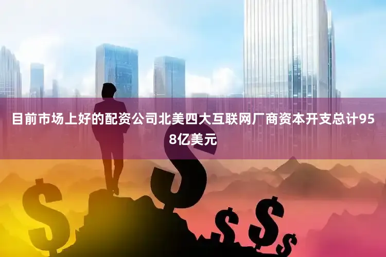 目前市场上好的配资公司北美四大互联网厂商资本开支总计958亿美元