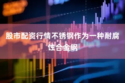 股市配资行情不锈钢作为一种耐腐蚀合金钢