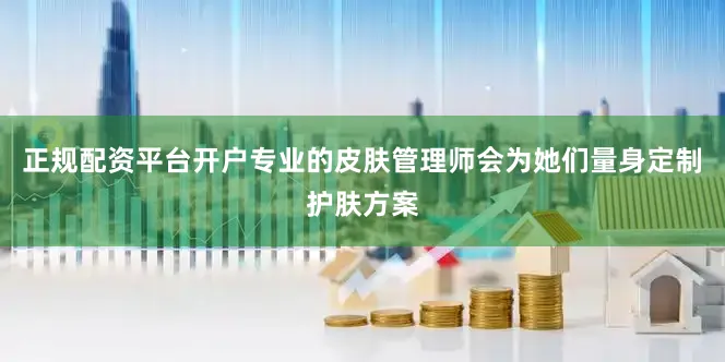 正规配资平台开户专业的皮肤管理师会为她们量身定制护肤方案